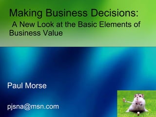Making Business Decisions:
A New Look at the Basic Elements of
Business Value
Paul Morse
pjsna@msn.com
 
