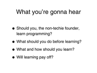 What you’re gonna hear

•   Should you, the non-techie founder,
    learn programming?

•   What should you do before learning?

• What and how should you learn?
• Will learning pay off?
 