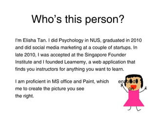 Who’s this person?
I'm Elisha Tan. I did Psychology in NUS, graduated in 2010
and did social media marketing at a couple of startups. In
late 2010, I was accepted at the Singapore Founder
Institute and I founded Learnemy, a web application that
finds you instructors for anything you want to learn.

I am proficient in MS office and Paint, which
enabled me to create the picture you see
on the right.
 