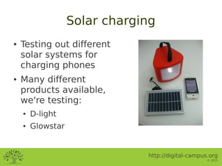 Solar charging
●   Testing out different
    solar systems for
    charging phones
●   Many different
    products available,
    we're testing:
    ●   D-light
    ●   Glowstar


                               http://digital-campus.org
                                                    © 2011
 
