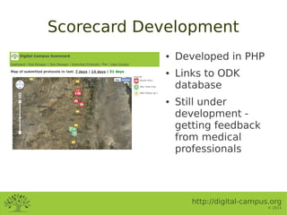 Scorecard Development
            ●   Developed in PHP
            ●   Links to ODK
                database
            ●   Still under
                development -
                getting feedback
                from medical
                professionals




                   http://digital-campus.org
                                        © 2011
 