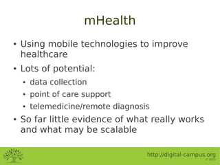 mHealth
●   Using mobile technologies to improve
    healthcare
●   Lots of potential:
    ●   data collection
    ●   point of care support
    ●   telemedicine/remote diagnosis
●   So far little evidence of what really works
    and what may be scalable

                                    http://digital-campus.org
                                                         © 2011
 