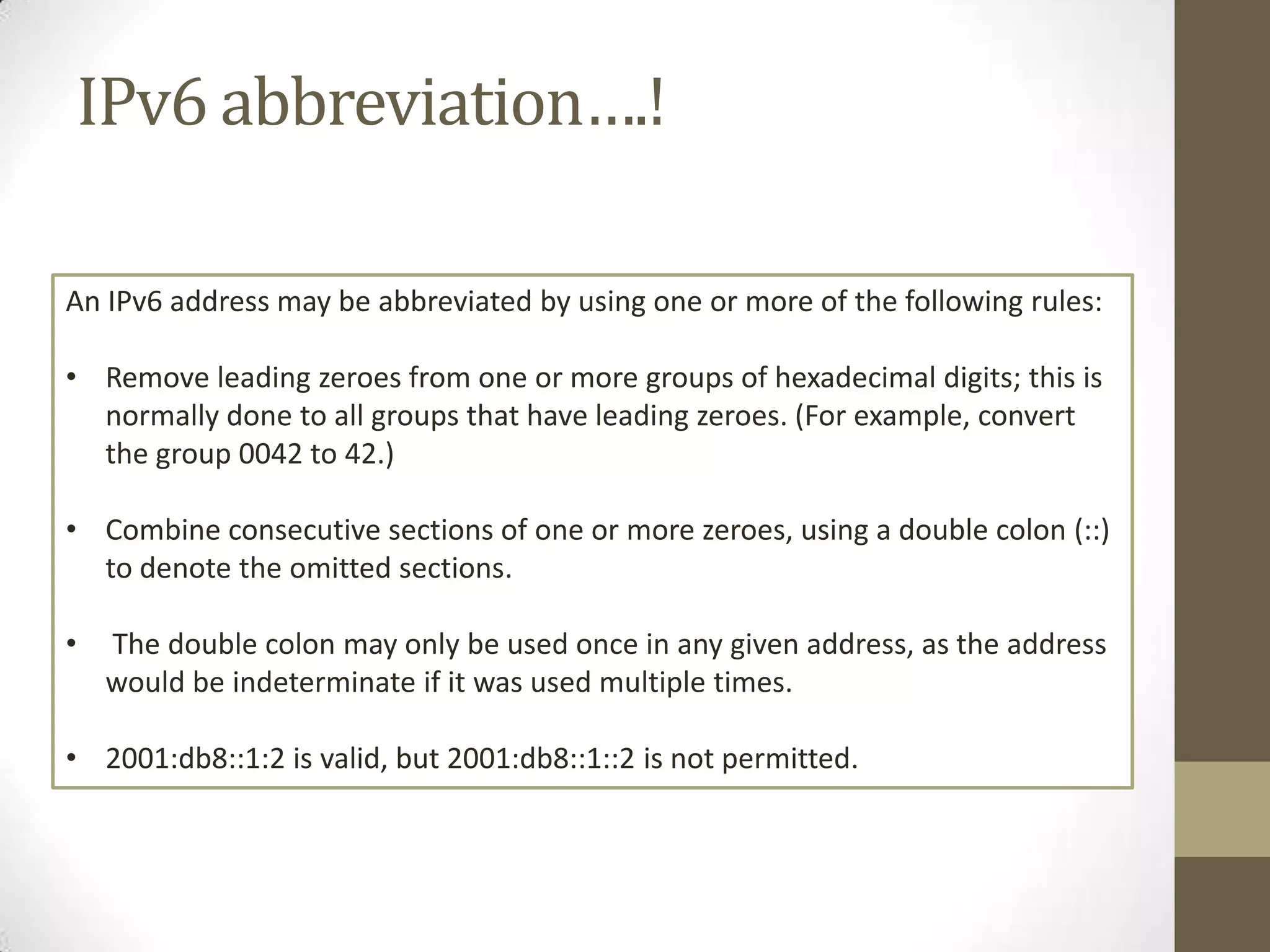 IPv6 abbreviation….!

An IPv6 address may be abbreviated by using one or more of the following rules:

• Remove leading zeroes from one or more groups of hexadecimal digits; this is
  normally done to all groups that have leading zeroes. (For example, convert
  the group 0042 to 42.)

• Combine consecutive sections of one or more zeroes, using a double colon (::)
  to denote the omitted sections.

•   The double colon may only be used once in any given address, as the address
    would be indeterminate if it was used multiple times.

• 2001:db8::1:2 is valid, but 2001:db8::1::2 is not permitted.
 