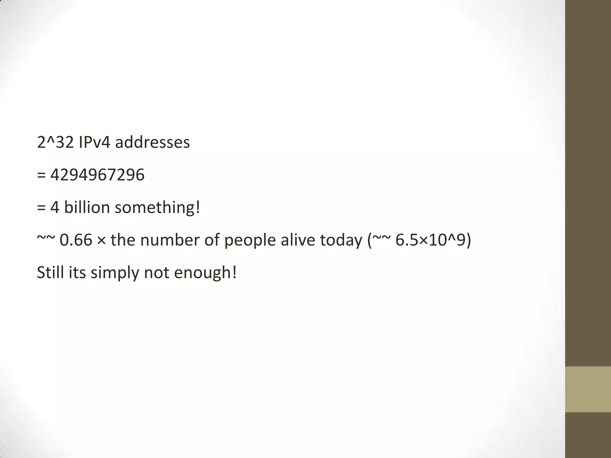 2^32 IPv4 addresses
= 4294967296
= 4 billion something!
~~ 0.66 × the number of people alive today (~~ 6.5×10^9)
Still its simply not enough!
 