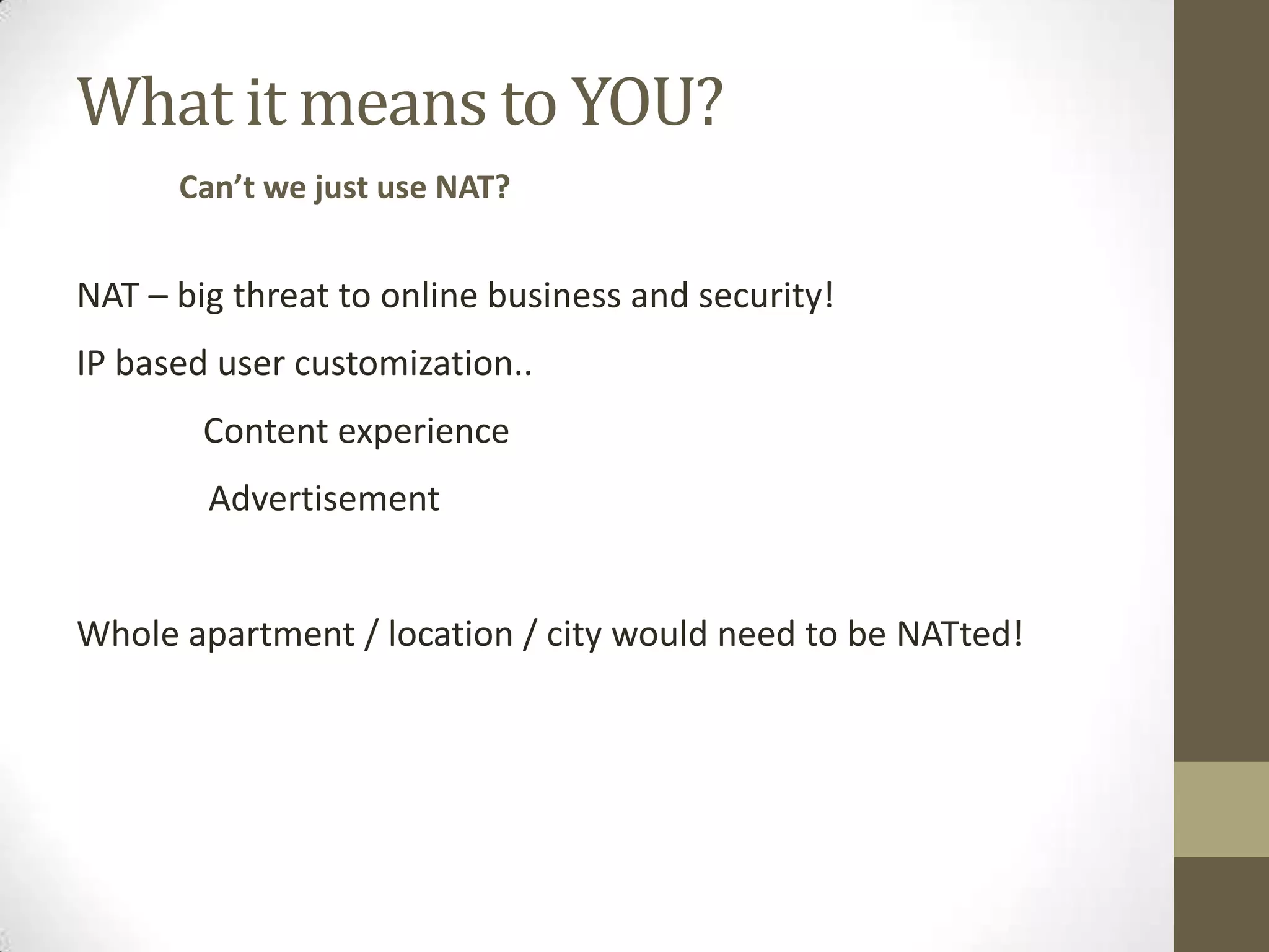 What it means to YOU?
      Can’t we just use NAT?


NAT – big threat to online business and security!
IP based user customization..
        Content experience
        Advertisement


Whole apartment / location / city would need to be NATted!
 