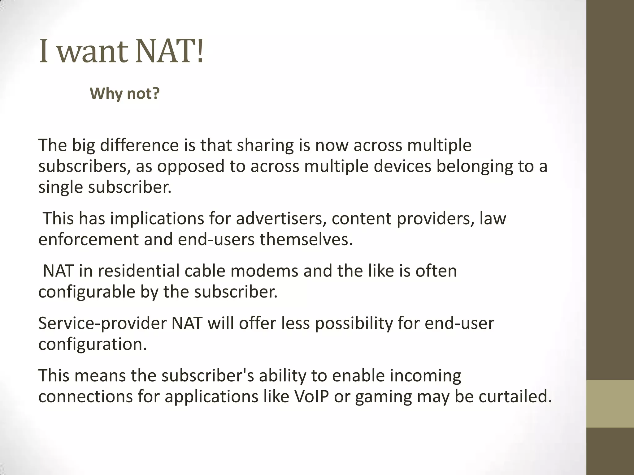 I want NAT!
      Why not?

The big difference is that sharing is now across multiple
subscribers, as opposed to across multiple devices belonging to a
single subscriber.
This has implications for advertisers, content providers, law
enforcement and end-users themselves.
 NAT in residential cable modems and the like is often
configurable by the subscriber.
Service-provider NAT will offer less possibility for end-user
configuration.
This means the subscriber's ability to enable incoming
connections for applications like VoIP or gaming may be curtailed.
 