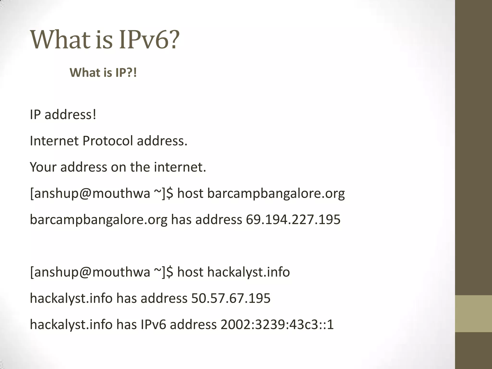 What is IPv6?
      What is IP?!


IP address!
Internet Protocol address.
Your address on the internet.
[anshup@mouthwa ~]$ host barcampbangalore.org
barcampbangalore.org has address 69.194.227.195


[anshup@mouthwa ~]$ host hackalyst.info
hackalyst.info has address 50.57.67.195
hackalyst.info has IPv6 address 2002:3239:43c3::1
 