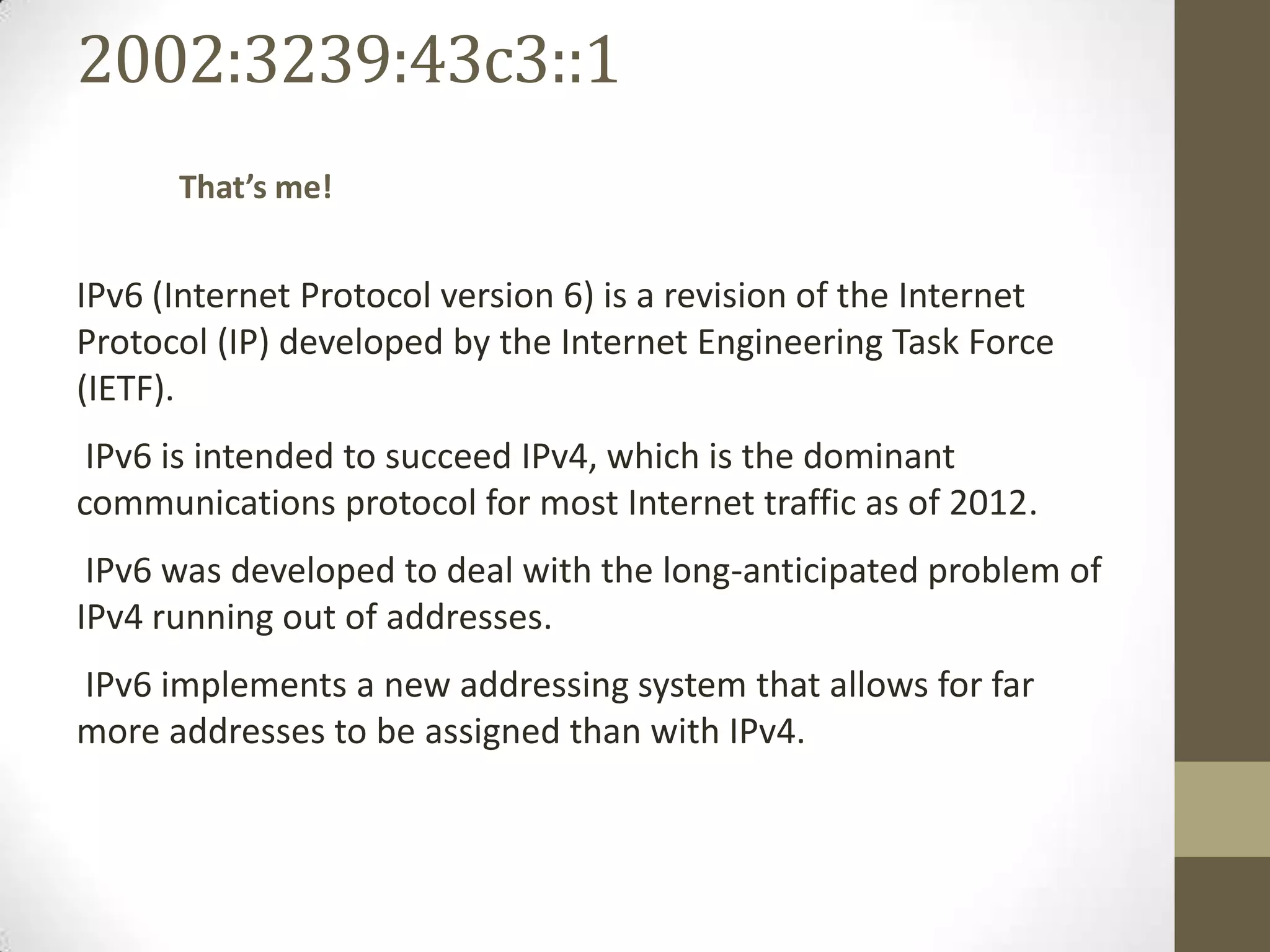 2002:3239:43c3::1
      That’s me!


IPv6 (Internet Protocol version 6) is a revision of the Internet
Protocol (IP) developed by the Internet Engineering Task Force
(IETF).
 IPv6 is intended to succeed IPv4, which is the dominant
communications protocol for most Internet traffic as of 2012.
 IPv6 was developed to deal with the long-anticipated problem of
IPv4 running out of addresses.
IPv6 implements a new addressing system that allows for far
more addresses to be assigned than with IPv4.
 