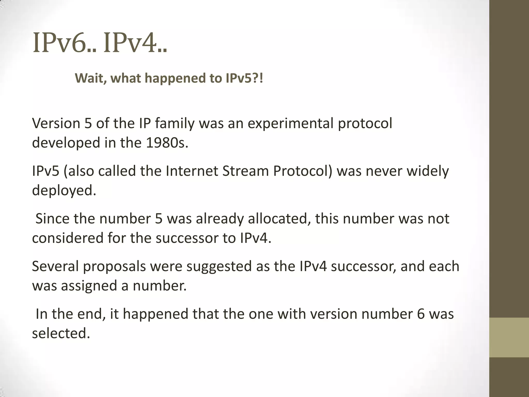 IPv6.. IPv4..
      Wait, what happened to IPv5?!


Version 5 of the IP family was an experimental protocol
developed in the 1980s.
IPv5 (also called the Internet Stream Protocol) was never widely
deployed.
 Since the number 5 was already allocated, this number was not
considered for the successor to IPv4.
Several proposals were suggested as the IPv4 successor, and each
was assigned a number.
 In the end, it happened that the one with version number 6 was
selected.
 