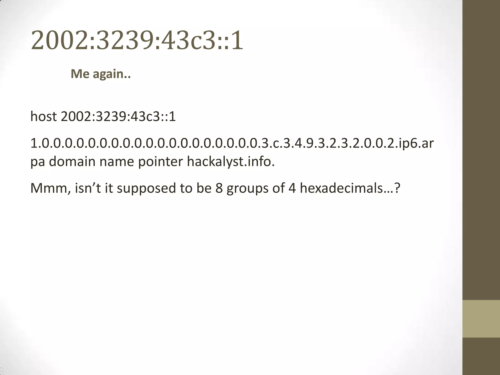 2002:3239:43c3::1
       Me again..


host 2002:3239:43c3::1
1.0.0.0.0.0.0.0.0.0.0.0.0.0.0.0.0.0.0.0.3.c.3.4.9.3.2.3.2.0.0.2.ip6.ar
pa domain name pointer hackalyst.info.
Mmm, isn’t it supposed to be 8 groups of 4 hexadecimals…?
 