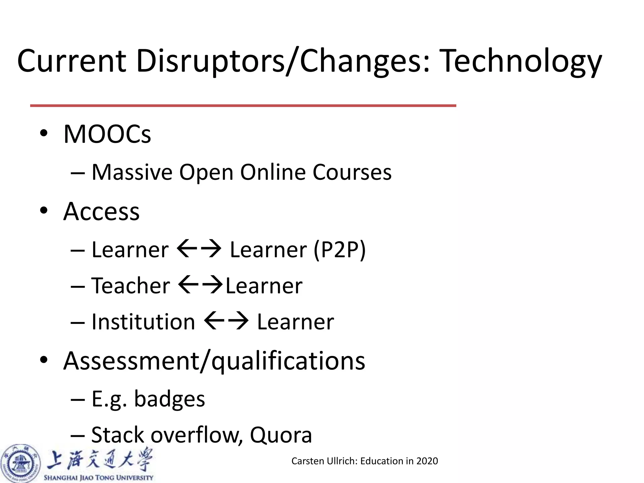 Current Disruptors/Changes: Technology
• MOOCs
– Massive Open Online Courses
• Access
– Learner Learner (P2P)
– Teacher Learner
– Institution Learner
• Assessment/qualifications
– E.g. badges
– Stack overflow, Quora
Carsten Ullrich: Education in 2020