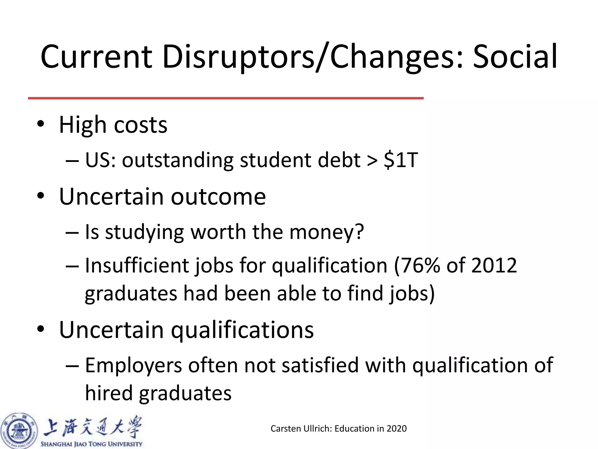 Current Disruptors/Changes: Social
• High costs
– US: outstanding student debt > $1T
• Uncertain outcome
– Is studying worth the money?
– Insufficient jobs for qualification (76% of 2012
graduates had been able to find jobs)
• Uncertain qualifications
– Employers often not satisfied with qualification of
hired graduates
Carsten Ullrich: Education in 2020