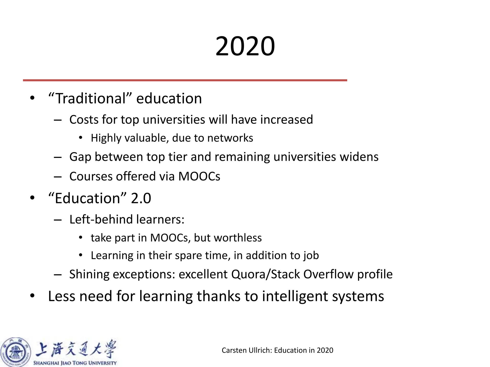 2020
• “Traditional” education
– Costs for top universities will have increased
• Highly valuable, due to networks
– Gap between top tier and remaining universities widens
– Courses offered via MOOCs
• “Education” 2.0
– Left-behind learners:
• take part in MOOCs, but worthless
• Learning in their spare time, in addition to job
– Shining exceptions: excellent Quora/Stack Overflow profile
• Less need for learning thanks to intelligent systems
Carsten Ullrich: Education in 2020