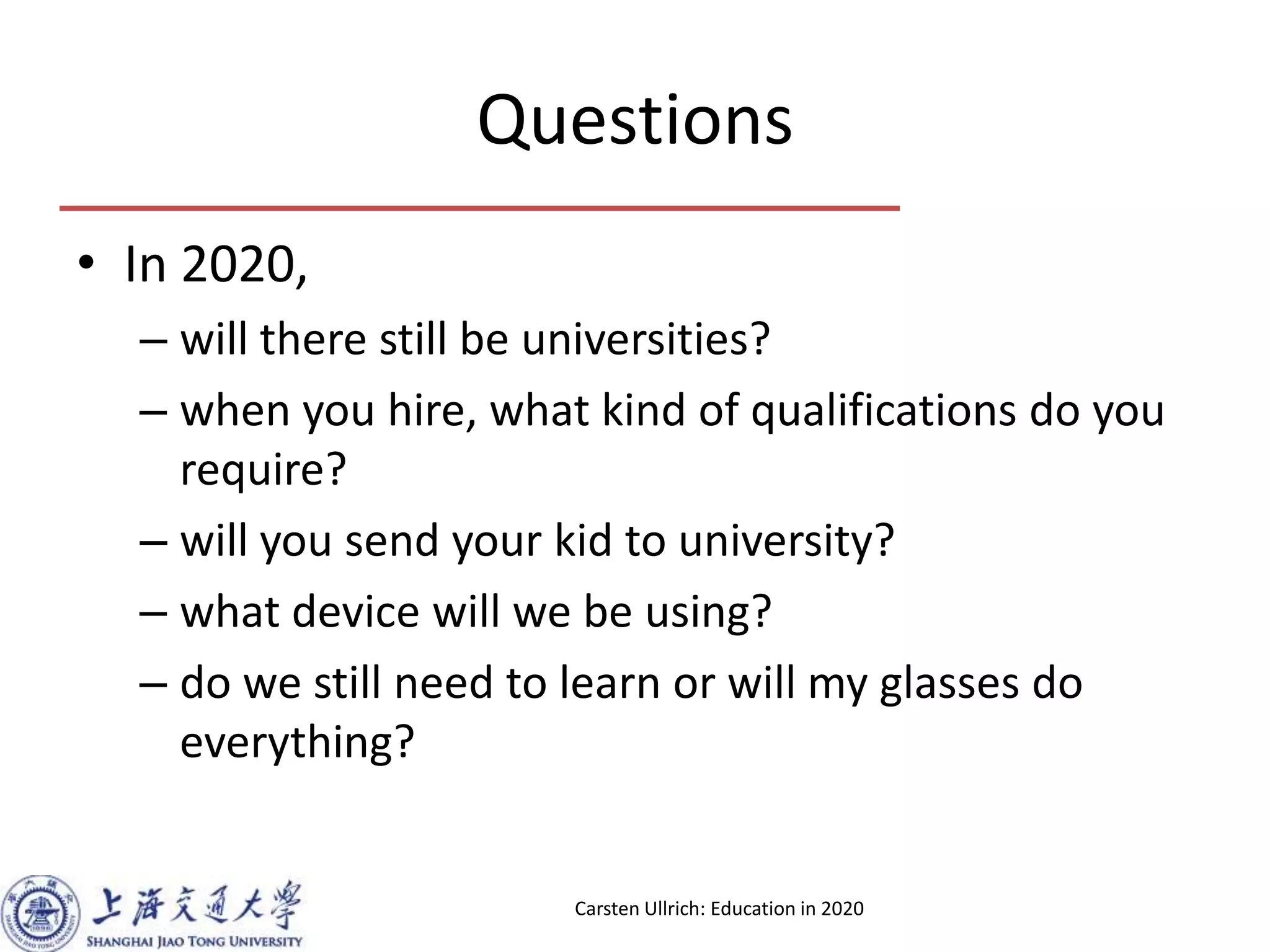 Questions
• In 2020,
– will there still be universities?
– when you hire, what kind of qualifications do you
require?
– will you send your kid to university?
– what device will we be using?
– do we still need to learn or will my glasses do
everything?
Carsten Ullrich: Education in 2020