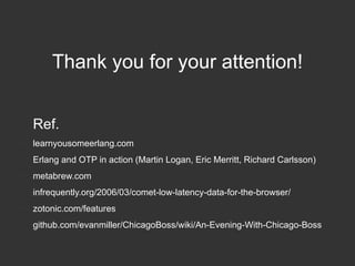 Thank you for your attention!
Ref.
●

learnyousomeerlang.com

●

Erlang and OTP in action (Martin Logan, Eric Merritt, Richard Carlsson)

●

metabrew.com

●

infrequently.org/2006/03/comet-low-latency-data-for-the-browser/

●

zotonic.com/features

●

github.com/evanmiller/ChicagoBoss/wiki/An-Evening-With-Chicago-Boss

 