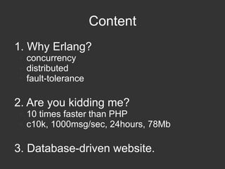 Content
1. Why Erlang?
●
●
●

concurrency
distributed
fault-tolerance

2. Are you kidding me?
●
●

10 times faster than PHP
c10k, 1000msg/sec, 24hours, 78Mb

3. Database-driven website.

 