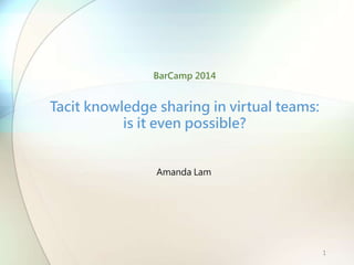 Amanda Lam
Tacit knowledge sharing in virtual teams:
is it even possible?
BarCamp 2014
1
 