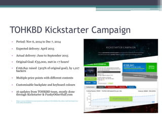 TOHKBD Kickstarter Campaign
• Period: Nov 6, 2014 to Dec 7, 2014
• Expected delivery: April 2015
• Actual delivery: June to September 2015
• Original Goal: €55,000, met in <7 hours!
• €166,841 raised (303% of original goal), by 1,217
backers
• Multiple price points with different contents
• Customisable backplate and keyboard colours
• 16 updates from TOHKBD team, mostly done
through Kickstarter & FunkyOtherHalf.com
• https://www.kickstarter.com/projects/2028347278/tohkbd-the-other-half-keyboard-for-
your-jolla/description
 