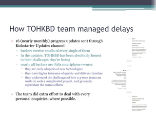 How TOHKBD team managed delays
• 16 (nearly monthly) progress updates sent through
Kickstarter Updates channel
▫ backers receive emails of every single of them
▫ In the updates, TOHKBD has been absolutely honest
to their challenges they’re facing
▫ nearly all backers are Jolla smartphone owners
 they are early adopters of new technologies
 they have higher tolerance of quality and delivery timeline
 they understand the challenges of how a 3-man team can
work on such a complicated project, and generally
appreciate the team’s efforts
• The team did extra effort to deal with every
personal enquiries, where possible.
 