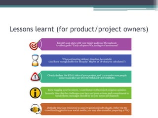 Lessons learnt (for product/project owners)
Identify and stick with your target audience throughout:
Are they geeks? Early adopters? Or just typical customers?
When estimating delivery timeline, be realistic
(and have enough buffer for Murphy! Maybe 2x of what you calculated?)
Clearly declare the REAL risks of your project, and try to make sure people
understand they are INVESTORS not CUSTOMERS.
Keep bugging your investors / contributors with project progress updates;
honestly describe the challenges you face and your actions and commitment to
tackle them; messages should be in sync across all channels
Dedicate time and resources to answer questions individually, either via the
crowdfunding platform or social media; you may also consider preparing a FAQ
 