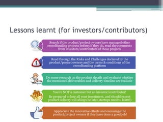 Lessons learnt (for investors/contributors)
Search if the product/project owners have managed other
crowdfunding projects before; if they do, read the comments
from investors/contributors of those projects
Read through the Risks and Challenges declared by the
product/project owners and the terms & conditions of the
crowdfunding platform
Do some research on the product details and evaluate whether
the mentioned deliverables and delivery timeline are realistic
You’re NOT a customer but an investor/contributor!
Be prepared to lose all your investment, and should expect
product delivery will always be late (startups need to learn!)
Appreciate the innovative efforts and encourage the
product/project owners if they have done a good job!
 