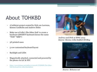 About TOHKBD
• A hobbyist project created by Dirk van Leersum,
Kimmo Lindholm and Andrew Zhilin
• Make use of Jolla’s The Other Half to create a
hardware QWERTY keyboard (hence the name
“TOH” “KBD”)
• 3D printed cases
• 5-row customised keyboard layout
• Backlight and LEDs
• Magnetically attached, connected and powered by
the phone via I2C & NFC
• https://www.behance.net/gallery/27500387/TOHKBD-The-Other-
Half-Keyboard-for-Jolla-Smartphone
Andrew and Dirk at MWC 2015
Source: Review Jolla Sailfish OS Blog
Source: Behance.net
 