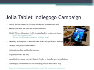 Jolla Tablet Indiegogo Campaign
• Period: Nov 19, 2014 to Dec 16, 2014; then Jan 30, 2015 to Sep 20, 2015
• Original goal: US$ 380,000, met within a few hours!
• Finally US$ 2,576,853 raised (678% of original goal) by 21,644 contributors
▫ “World’s first crowdsourced tablet”
▫ “The most funded Indiegogo campaign ever in Asia and Europe”
• Defined 3 “stretch goals”; 2 of them (128GB SDXC and Split Screen) were met
• Multiple price points at different time
• Options to purchase additional accessories
• Expected delivery: May 2015
• Actual delivery: August 2015 (developers); October to December 2015 (contributors)
• 14 Indiegogo updates from Jolla and many blog posts on Official Jolla Blog
• https://www.indiegogo.com/projects/jolla-tablet-world-s-first-crowdsourced-tablet#/story
 