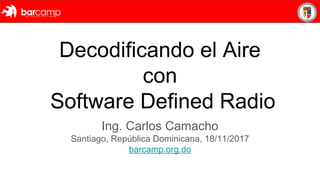 Decodificando el Aire
con
Software Defined Radio
Ing. Carlos Camacho
Santiago, República Dominicana, 18/11/2017
barcamp.org.do
 
