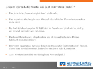 01.07.17Folie 14
Lessons learned, die zweite: wie geht Innovation (nicht) ?
§ Eine technische „Innovationsplattform“ reicht nicht.
§ Eine separierte Abteilung in einer klassisch hierarchischen Unternehmensstruktur
reicht nicht.
§ Die banküblichen Ausgaben für F&E sind im Branchenvergleich viel zu niedrig,
um wirklich innovativ sein zu können.
§ Das bankübliche lineare, silogebundene und oft rein zahlenbasierte Denken
behindert Innovation massiv.
§ Innovation bedeutet das bewusste Eingehen strategischer (nicht: taktischer) Risiken.
Nur so kann Großes entstehen. Dafür aber braucht es hohe Kompetenz.
§ Also: Kooperationen sind eine strategische Notwendigkeit !
 