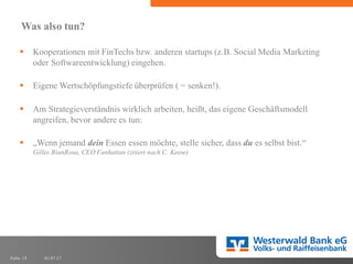 01.07.17Folie 15
Was also tun?
§ Kooperationen mit FinTechs bzw. anderen startups (z.B. Social Media Marketing
oder Softwareentwicklung) eingehen.
§ Eigene Wertschöpfungstiefe überprüfen ( = senken!).
§ Am Strategieverständnis wirklich arbeiten, heißt, das eigene Geschäftsmodell
angreifen, bevor andere es tun:
§ „Wenn jemand dein Essen essen möchte, stelle sicher, dass du es selbst bist.“
Gilles BianRosa, CEO Fanhattan (zitiert nach C. Keese)
 