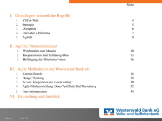 01.07.17Folie 2
Seite
I. Grundlagen: wesentliche Begriffe
1. VUCA-Welt 4
2. Strategie 5
3. Disruption 6
4. Innovator´s Dilemma 7
5. Agilität 8
II. Agilität: Voraussetzungen
1. Windmühlen statt Mauern 10
2. Kooperationen statt Schützengräben 13
3. Befähigung der Mitarbeiter/innen 16
III. Agile Methoden in der Westerwald Bank eG
1. Kanban-Boards 26
2. Design Thinking 28
3. Scrum: Kooperation mit einem startup 30
4. Agile Filialentwicklung: Geno-Testfiliale Bad Marienberg 32
5. Innovationsprozess 34
VI. Beurteilung und Ausblick
 