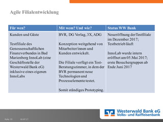 01.07.17Folie 33
Agile Filialentwicklung
Für wen? Mit wem? Und wie? Status WW Bank
Kunden und Gäste
Testfiliale des
Genossenschaftlichen
Finanzverbundes in Bad
Marienberg InnoLab (eine
Geschäftsstelle der
Westerwald Bank eG)
inklusive eines eigenen
InnoLabs
BVR, DG Verlag, 3X, ADG
Konzeption weitgehend von
Mitarbeiter/innen und
Kunden entwickelt.
Die Filiale verfügt ein Test-
Beratungszimmer, in dem der
BVR permanent neue
Technologienund
Prozesselementetestet.
Somit ständiges Prototyping.
Neueröffnung derTestfiliale
im Dezember 2017;
Testbetriebläuft
InnoLab wurde intern
eröffnet am 05.Mai 2017;
erste Besuchergruppen ab
Ende Juni 2017
 