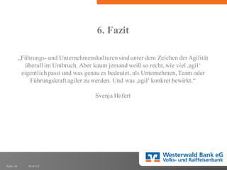 01.07.17Folie 36
6. Fazit
„Führungs- und Unternehmenskulturensindunter dem Zeichen der Agilität
überall im Umbruch. Aber kaum jemand weiß so recht,wie viel ,agil‘
eigentlichpasst und was genau es bedeutet, als Unternehmen,Team oder
Führungskraft agiler zu werden. Und was ,agil‘ konkret bewirkt.“
Svenja Hofert
 