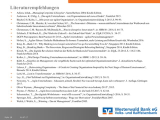 01.07.17Folie 38
Literaturempfehlungen
§ Adizes, Ichak, „ManagingCorporate Lifecycles“, Santa Barbara 2004, Kindle Edition.
§ Anderson, K./Uhlig, J., „Das agile Unternehmen – wie Organisationensich neu erfinden“, Frankfurt 2015.
§ Bischof, H./Kohn, I., „Mit scrum zur agilen Organisation“, in: Organisationsentwicklung 3-2015,S. 90-95.
§ Christensen, C.M., Matzler, K./von den Eichen, S.F., „The Innovator´s Dilemma – warumetablierteUnternehmen den Wettbewerb um
bahnbrechende Innovationenverlieren“,München 2011.
§ Christensen, C.M./ Raynor,M./McDonald, R., „Was ist disruptive Innovation?“, in: HBM 01-2016,S. 64-75.
§ Erlebach, P./Kölbach,R., „Die Filiale der Zukunft – die Zukunft derFiliale“, in: ZfgK 19/2016, S. 34-37.
§ DGFP-Praxispapiere, Best Practices 01/2016,„Agile Unternehmen – agiles Personalmanagement“.
§ Hofert, S., „Agiler führen: Einfache Maßnahmenfür bessere Teamarbeit, mehrLeistungund höhere Kreativität, Wiesbaden2016.
§ King, B., „Bank 3.0 – Why Banking is no longer somewhereYou go but somethingYou do“, Singapore2013, Kindle Edition.
§ King, B., „Breaking Banks – The Innovators, Rogues andStrategists RebootingBanking“, Singapore 2014, Kindle Edition.
§ Kirsch, W., „Die digitale Revolution rüttelt an der Rolle der Bankenals Finanzintermediär“, in: ZfgK, 23-2014, S. 1182-1186,
Frankfurt/Main 2014.
§ Kolko, J., „Wie Design Thinking Unternehmenrevolutioniert“, in: HBM11-2015,S. 30-36.
§ Kühl, S., „Sisyphos im Management: die vergebliche Suche nach der optimalenOrganisationsstruktur“,2. aktualisierteAuflage,
Frankfurt 2015.
§ Laloux, F., „Reinventing Organizations – A Guide to Creating Organizations Inspiredby the Next Stage of HumanConsciousness“,
Brussels 2014, Kindle Edition.
§ Leitl, M., „Lost in Transformation“,in: HBM 05-2016, S. 30-37.
§ Ley, H., „Fünf Schlüssel zur Digitalisierung“,in: OrganisationsEntwicklung3-2015, S. 50-51.
§ Nowotny, V., „Agile Unternehmen – fokussiert,schnell, flexibel: Nur was sich bewegt, kann sich verbessern“, 3. Auflage, Göttingen
2017.
§ Oliver Wyman, „ManagingComplexity – The State of the Financial Services Industry2015“, 2015.
§ Prystav, F./Welter, F., „Agile Innovationsarbeit aus dem Lab“, in: die bank 03-2017, S. 62-64.
§ Schumacher, T., „Der digitale Wirbelsturm – wen trifft es zuerst?“, in: OrganisationsEntwicklung 3-2016, S. 50-51.
§ Sprenger, R.K., „Das Prinzip Selbstverantwortung– Wege zur Motivation“, Frankfurt/Main2007.
§ Welch, J./Welch, S., „Winning – Das ist Management“, Frankfurt 2005.
 