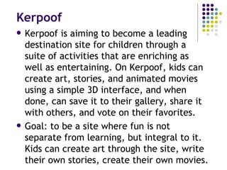 Kerpoof Kerpoof is aiming to become a leading destination site for children through a suite of activities that are enriching as well as entertaining. On Kerpoof, kids can create art, stories, and animated movies using a simple 3D interface, and when done, can save it to their gallery, share it with others, and vote on their favorites. Goal: to be a site where fun is not separate from learning, but integral to it. Kids can create art through the site, write their own stories, create their own movies. 