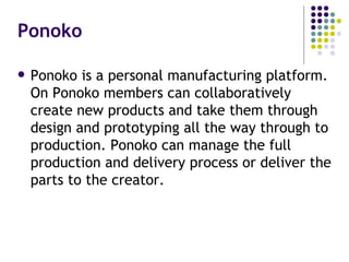 Ponoko Ponoko is a personal manufacturing platform. On Ponoko members can collaboratively create new products and take them through design and prototyping all the way through to production. Ponoko can manage the full production and delivery process or deliver the parts to the creator. 