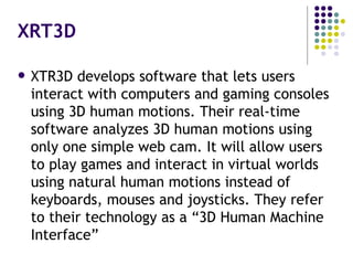 XRT3D XTR3D develops software that lets users interact with computers and gaming consoles using 3D human motions. Their real-time software analyzes 3D human motions using only one simple web cam. It will allow users to play games and interact in virtual worlds using natural human motions instead of keyboards, mouses and joysticks. They refer to their technology as a “3D Human Machine Interface” 
