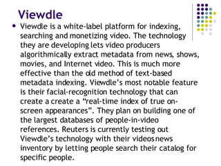 Viewdle Viewdle is a white-label platform for indexing, searching and monetizing video. The technology they are developing lets video producers algorithmically extract metadata from news, shows, movies, and Internet video. This is much more effective than the old method of text-based metadata indexing. Viewdle’s most notable feature is their facial-recognition technology that can create a create a “real-time index of true on-screen appearances”. They plan on building one of the largest databases of people-in-video references. Reuters is currently testing out Viewdle’s technology with their videos news inventory by letting people search their catalog for specific people. 