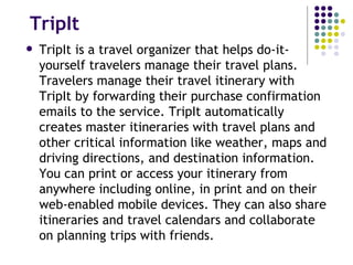 TripIt TripIt is a travel organizer that helps do-it-yourself travelers manage their travel plans. Travelers manage their travel itinerary with TripIt by forwarding their purchase confirmation emails to the service. TripIt automatically creates master itineraries with travel plans and other critical information like weather, maps and driving directions, and destination information. You can print or access your itinerary from anywhere including online, in print and on their web-enabled mobile devices. They can also share itineraries and travel calendars and collaborate on planning trips with friends. 