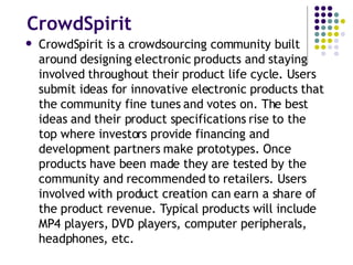 CrowdSpirit CrowdSpirit is a crowdsourcing community built around designing electronic products and staying involved throughout their product life cycle. Users submit ideas for innovative electronic products that the community fine tunes and votes on. The best ideas and their product specifications rise to the top where investors provide financing and development partners make prototypes. Once products have been made they are tested by the community and recommended to retailers. Users involved with product creation can earn a share of the product revenue. Typical products will include MP4 players, DVD players, computer peripherals, headphones, etc. 