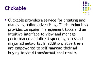 Clickable Clickable provides a service for creating and managing online advertising. Their technology provides campaign management tools and an intuitive interface to view and manage performance and direct spending across all major ad networks. In addition, advertisers are empowered to self-manage their ad buying to yield transformational results 