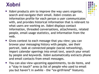 Xobni Xobni products aim to improve the way users organize, search and navigate their email. Xobni creates an information profile for each person a user communicates with, and provides historical information that is relevant to what users are working on. Xobni displays contact information, threaded conversations, attachments, related people, email usage statistics, and information from the web. Gives context to each message that you view; you can browse your messaging history with people, see their portrait, look at connected people (social networking), import calendar openings into email text, search your email by people and keywords. Xobni automatically extracts phone and email contacts from email messages. You can also view upcoming appointments, to-do items, and a “stay in touch” area (a list of people who used to email you but haven’t in awhile - the “ex-girlfriend” feature). 