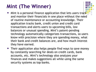 Mint (The Winner) Mint is a personal finance application that lets users track and monitor their financials in one place without the need of routine maintenance or accounting knowledge. Their application tracks bank, credit union and credit card transactions and alerts users to upcoming bills, low balances or unusual spending. Mint’s patent-pending technology automatically categorizes transactions, so users know with precision where they are spending money, what their bank and credit balances are, and how much interest they have earned. Their application also helps people find ways to save money by constantly searching for deals on credit cards, bank accounts, etc. Mint’s technology also analyzes your finances and makes suggestions all while using the same security systems as top banks. 