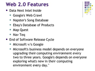 Web 2.0 Features Data Next Intel Inside Google's Web Crawl Napster's Song Database Ebay's Database of Products Map Quest Nav Teq End of Software Release Cycle Microsoft v/s Google Microsoft's business model depends on everyone upgrading their computing environment every two to three years. Google's depends on everyone exploring what's new in their computing environment every day." 