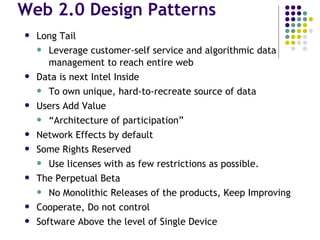 Web 2.0 Design Patterns Long Tail Leverage customer-self service and algorithmic data management to reach entire web Data is next Intel Inside To own unique, hard-to-recreate source of data Users Add Value “ Architecture of participation” Network Effects by default Some Rights Reserved Use licenses with as few restrictions as possible. The Perpetual Beta No Monolithic Releases of the products, Keep Improving Cooperate, Do not control Software Above the level of Single Device 