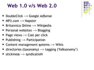 Web 1.0 v/s Web 2.0 DoubleClick --> Google AdSense  MP3.com --> Napster  Britannica Online --> Wikipedia  Personal websites --> Blogging  Page views --> Cost per click  Publishing --> Participation  Content management systems --> Wikis directories (taxonomy) --> tagging ("folksonomy")  stickiness --> syndicatioN 