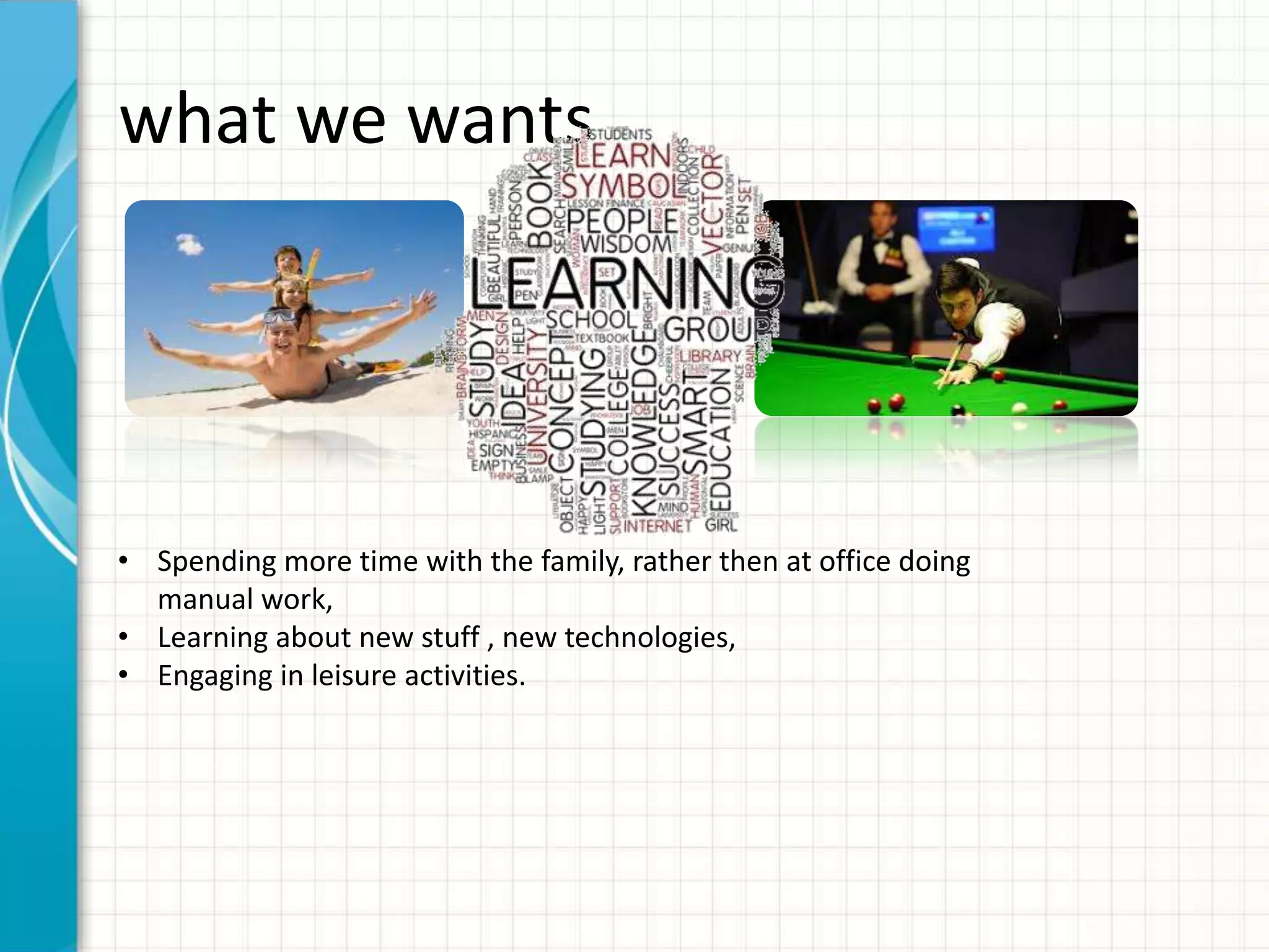 what we wants • Spending more time with the family, rather then at office doing manual work, • Learning about new stuff , new technologies, • Engaging in leisure activities. 