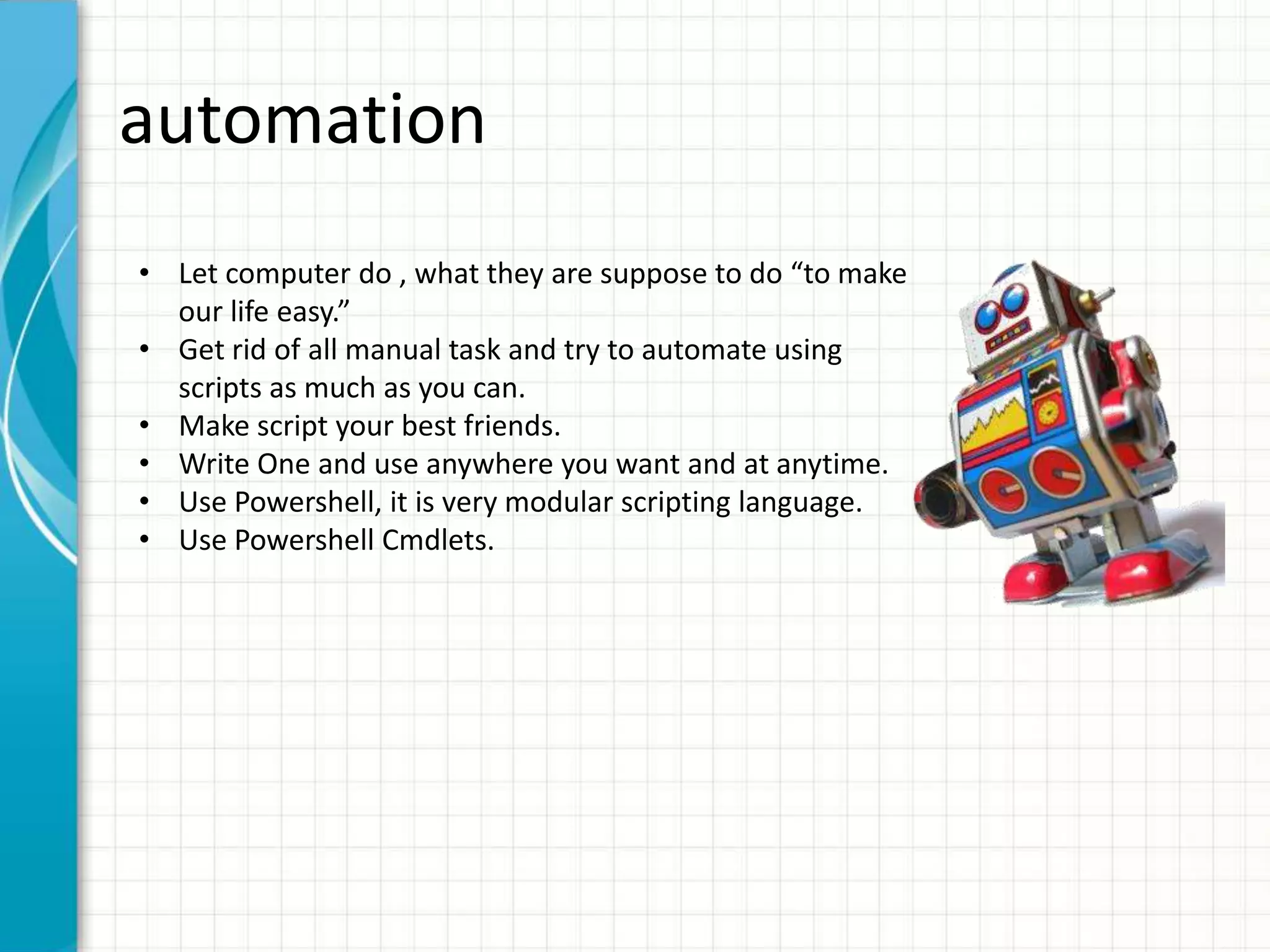 automation • Let computer do , what they are suppose to do “to make our life easy.” • Get rid of all manual task and try to automate using scripts as much as you can. • Make script your best friends. • Write One and use anywhere you want and at anytime. • Use Powershell, it is very modular scripting language. • Use Powershell Cmdlets. 