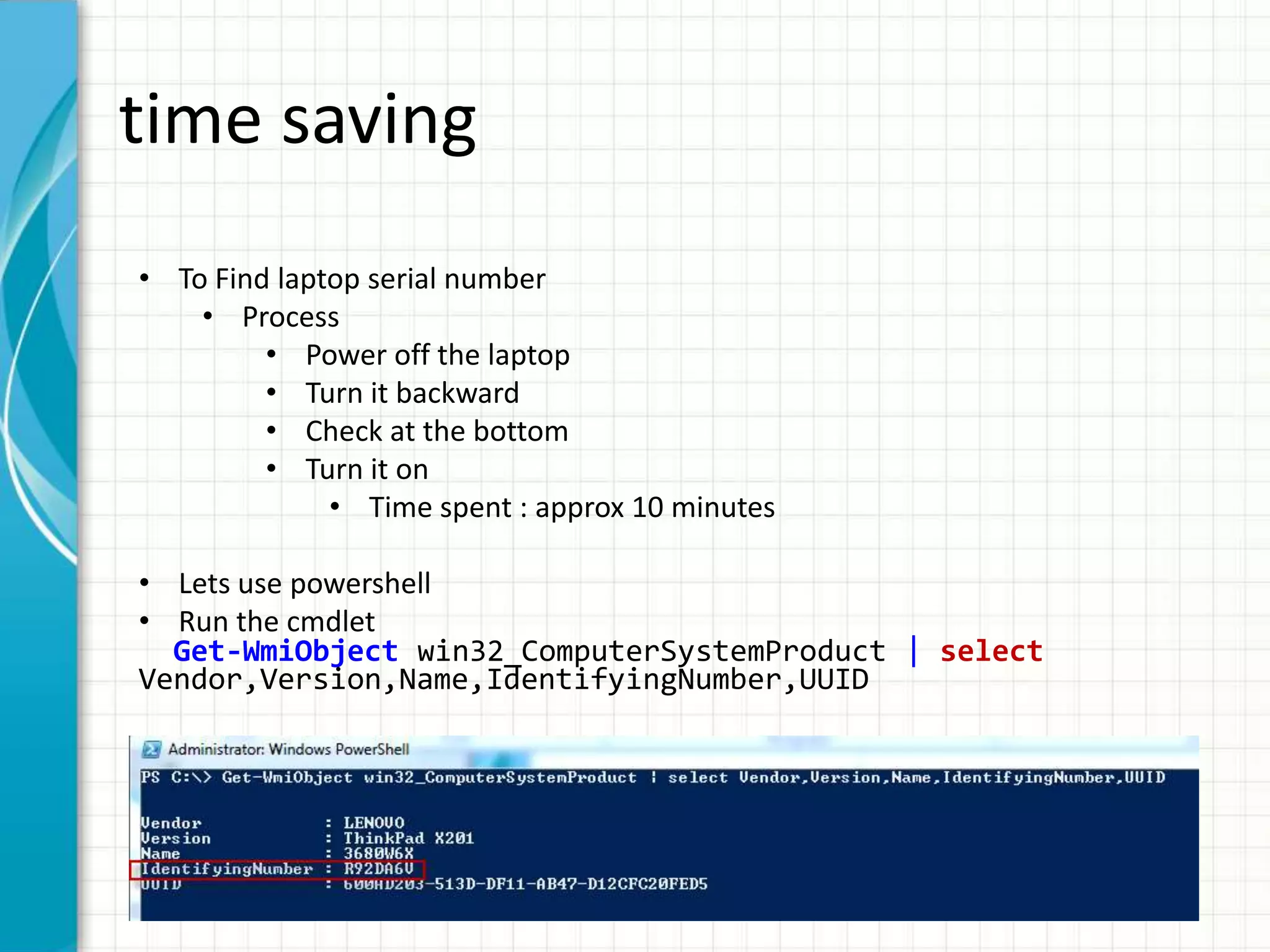 time saving • To Find laptop serial number • Process • Power off the laptop • Turn it backward • Check at the bottom • Turn it on • Time spent : approx 10 minutes • Lets use powershell • Run the cmdlet Get-WmiObject win32_ComputerSystemProduct | select Vendor,Version,Name,IdentifyingNumber,UUID 