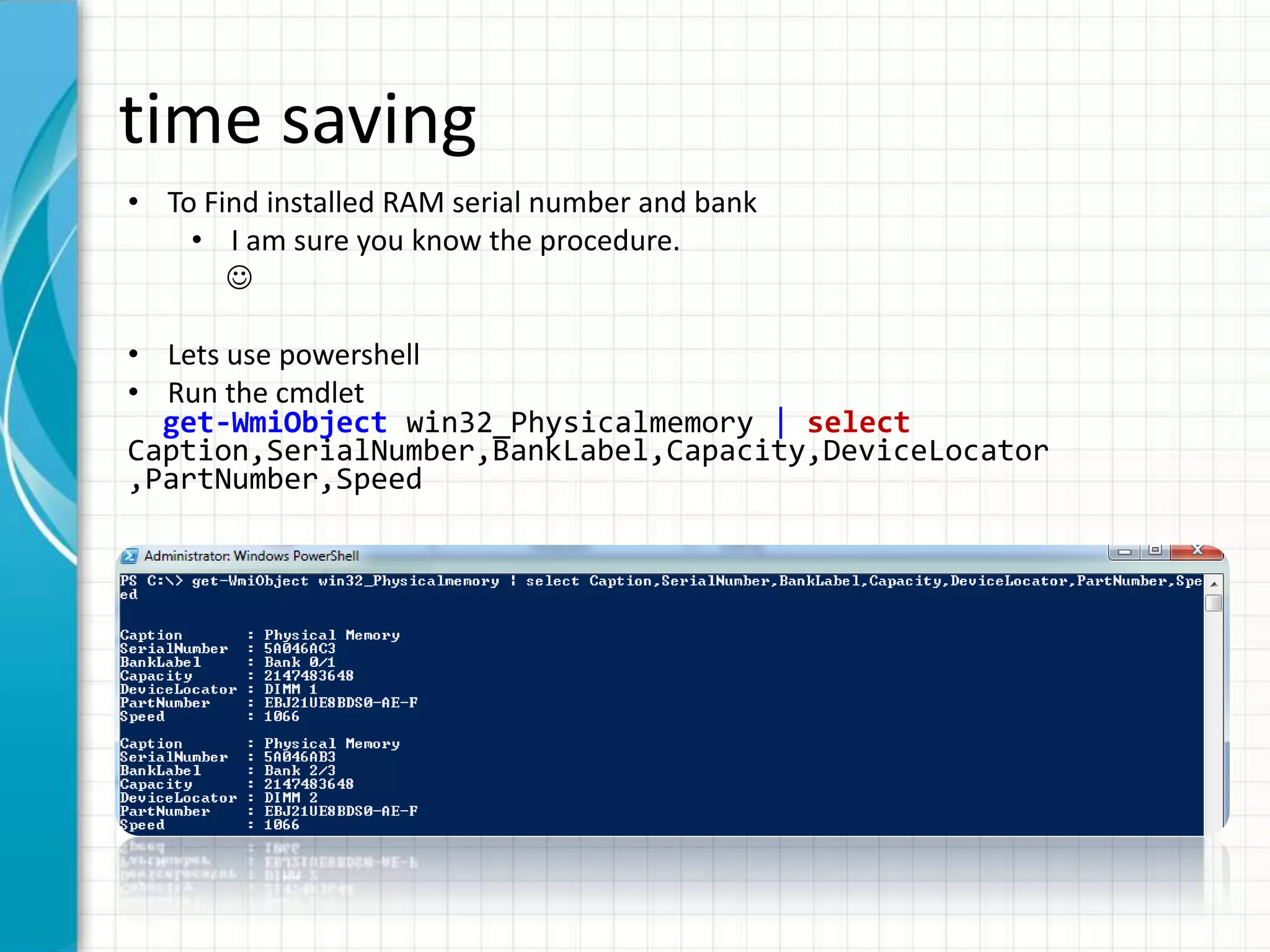 time saving • To Find installed RAM serial number and bank • I am sure you know the procedure.  • Lets use powershell • Run the cmdlet get-WmiObject win32_Physicalmemory | select Caption,SerialNumber,BankLabel,Capacity,DeviceLocator ,PartNumber,Speed 